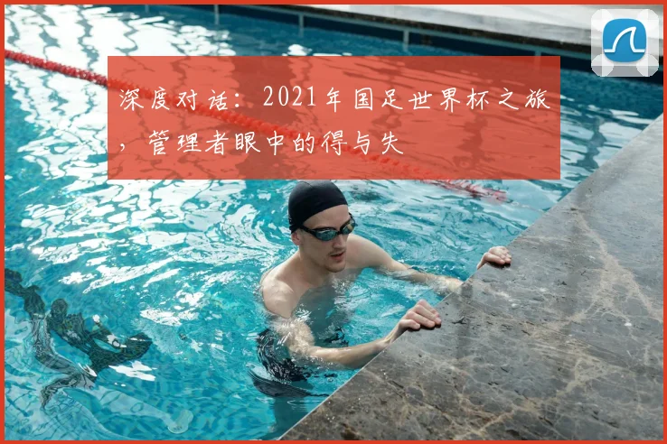 深度对话：2021年国足世界杯之旅，管理者眼中的得与失