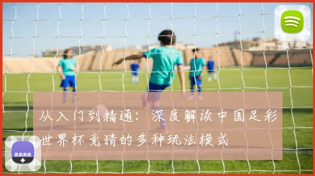 从入门到精通:深度解读中国足彩世界杯竞猜的多种玩法模式