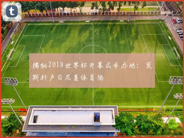 揭秘2018世界杯开幕式举办地:莫斯科卢日尼基体育场