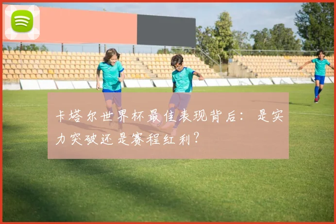 卡塔尔世界杯最佳表现背后：是实力突破还是赛程红利？