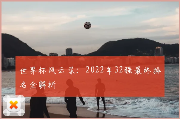 世界杯风云录:2022年32强最终排名全解析