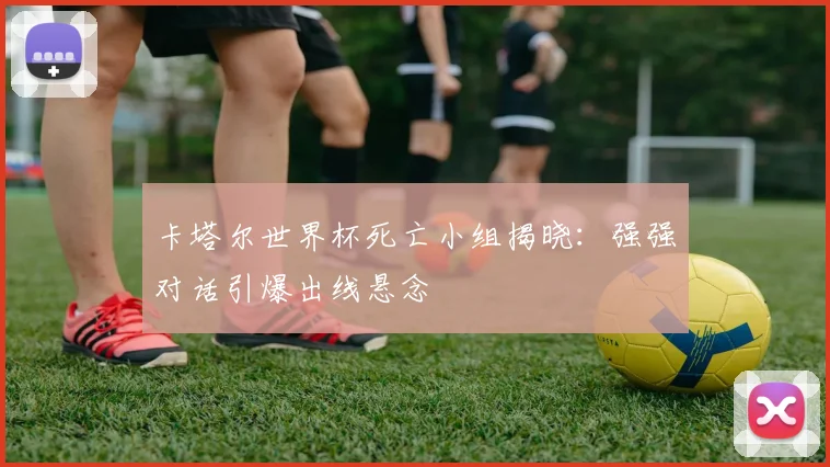 卡塔尔世界杯死亡小组揭晓：强强对话引爆出线悬念