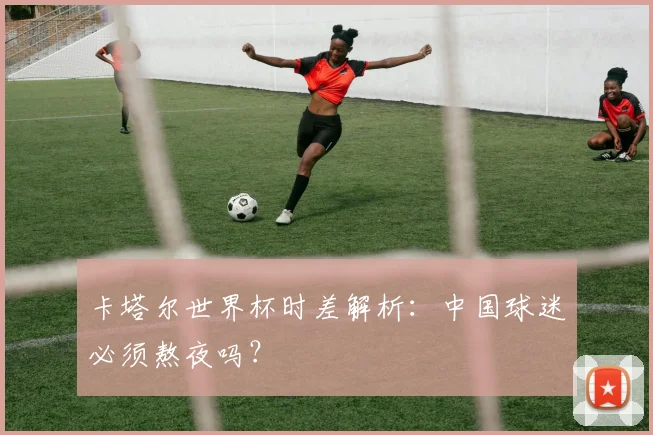 卡塔尔世界杯时差解析：中国球迷必须熬夜吗？