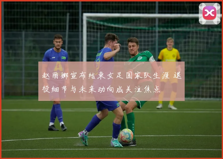 赵丽娜宣布结束女足国家队生涯 退役细节与未来动向成关注焦点