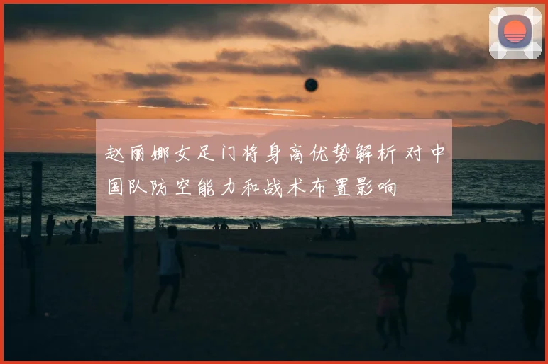 赵丽娜女足门将身高优势解析 对中国队防空能力和战术布置影响