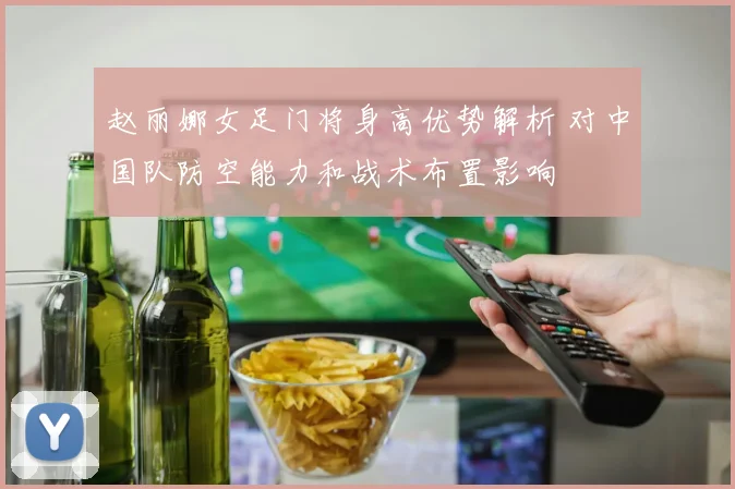 赵丽娜女足门将身高优势解析 对中国队防空能力和战术布置影响